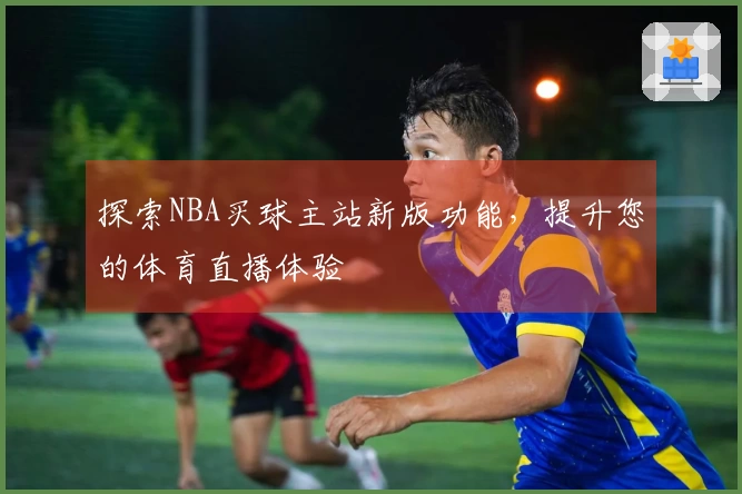 探索NBA买球主站新版功能，提升您的体育直播体验